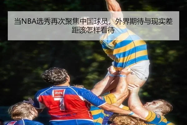 当NBA选秀再次聚焦中国球员，外界期待与现实差距该怎样看待 - kaiyun